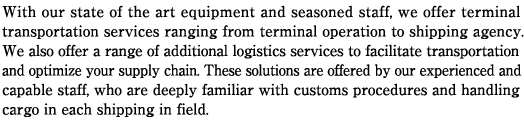 With our state of the art equipment and seasoned staff, we offer terminal transportation services ranging from terminal operation to shipping agency. We also offer a range of additional logistics services to facilitate transportation and optimize your supply chain. These solutions are offered by our experienced and capable staff, who are deeply familiar with customs procedures and handling cargo in each shipping in field.