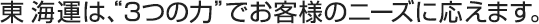 東 海運は、“３つの力”でお客様のニーズに応えます。