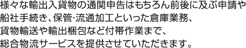 様々な輸出入貨物の通関申告はもちろん前後に及ぶ申請や船社手続き、保管・流通加工といった倉庫業務、貨物輸送や輸出梱包など付帯作業まで、総合物流サービスを提供させていただきます。